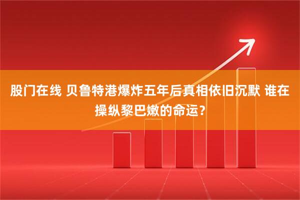 股门在线 贝鲁特港爆炸五年后真相依旧沉默 谁在操纵黎巴嫩的命运？