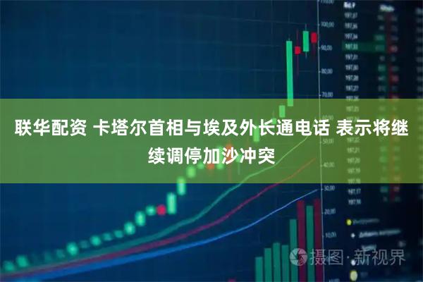 联华配资 卡塔尔首相与埃及外长通电话 表示将继续调停加沙冲突