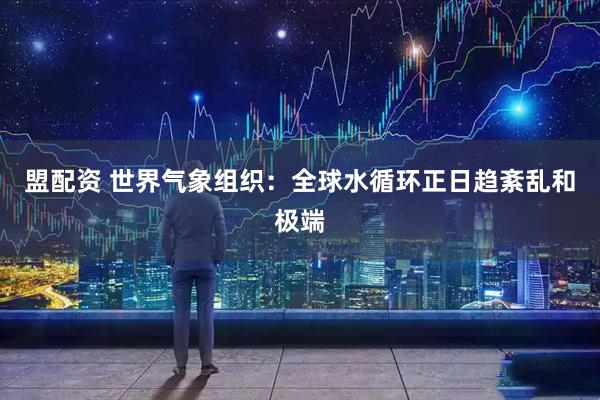 盟配资 世界气象组织：全球水循环正日趋紊乱和极端