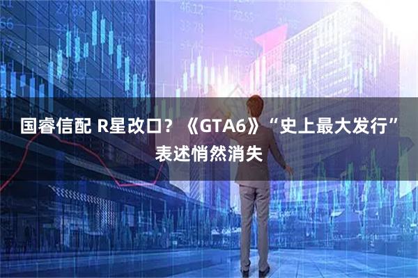 国睿信配 R星改口？《GTA6》“史上最大发行”表述悄然消失
