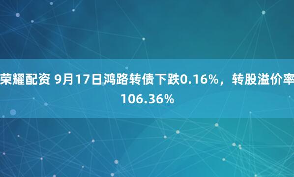 荣耀配资 9月17日鸿路转债下跌0.16%，转股溢价率106.36%