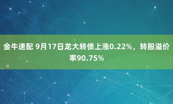 金牛速配 9月17日龙大转债上涨0.22%，转股溢价率90.75%