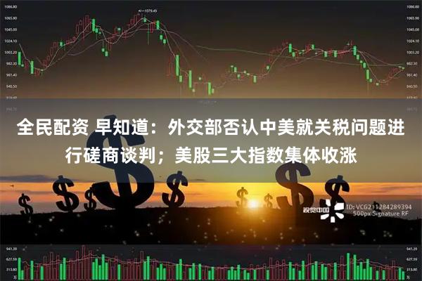 全民配资 早知道：外交部否认中美就关税问题进行磋商谈判；美股三大指数集体收涨
