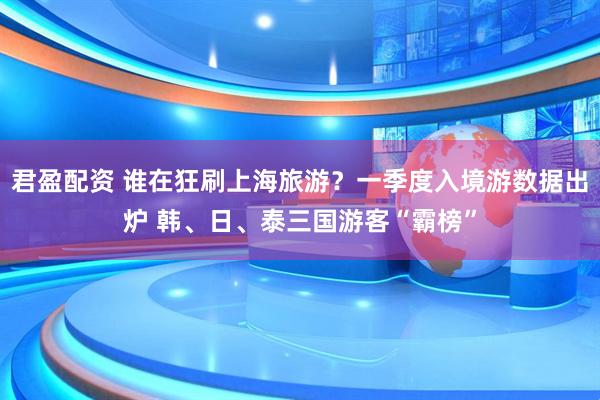 君盈配资 谁在狂刷上海旅游？一季度入境游数据出炉 韩、日、泰三国游客“霸榜”