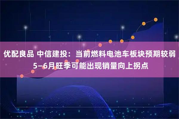 优配良品 中信建投：当前燃料电池车板块预期较弱 5—6月旺季可能出现销量向上拐点