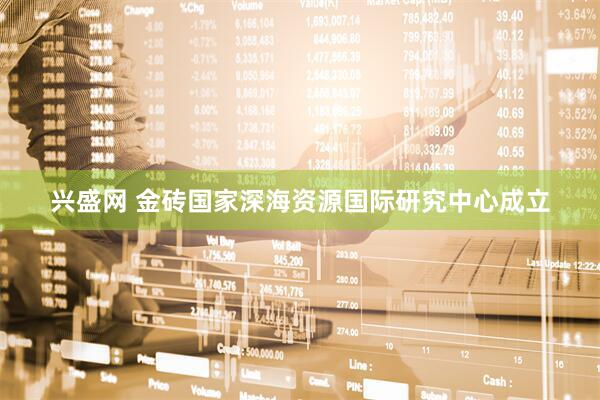 兴盛网 金砖国家深海资源国际研究中心成立