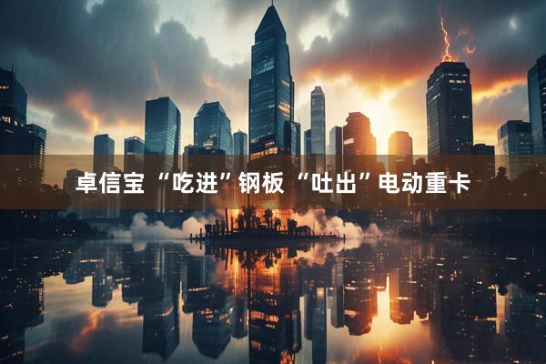 卓信宝 “吃进”钢板 “吐出”电动重卡
