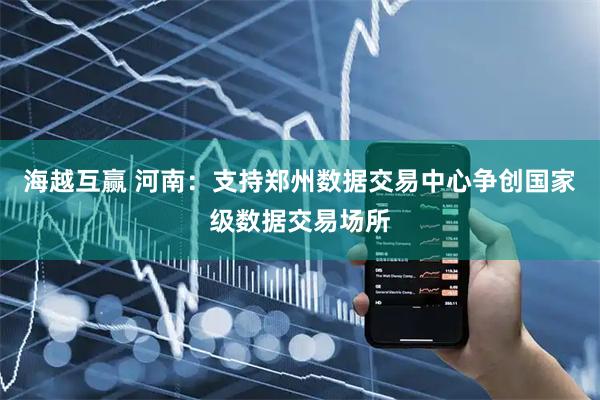 海越互赢 河南：支持郑州数据交易中心争创国家级数据交易场所