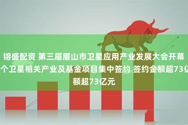 镕盛配资 第三届眉山市卫星应用产业发展大会开幕 10个卫星相关产业及基金项目集中签约 签约金额超73亿元