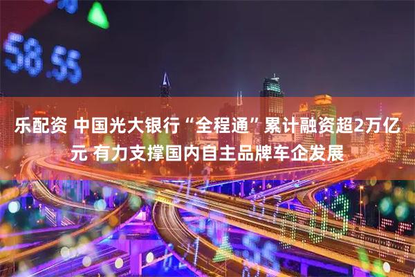 乐配资 中国光大银行“全程通”累计融资超2万亿元 有力支撑国内自主品牌车企发展
