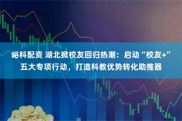峪科配资 湖北掀校友回归热潮：启动“校友+”五大专项行动，打造科教优势转化助推器