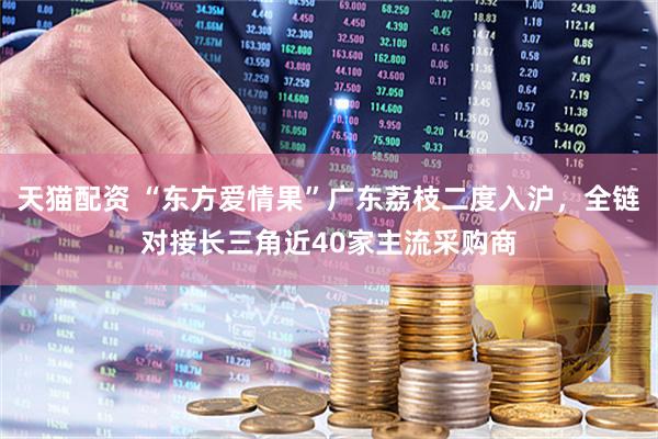 天猫配资 “东方爱情果”广东荔枝二度入沪，全链对接长三角近40家主流采购商