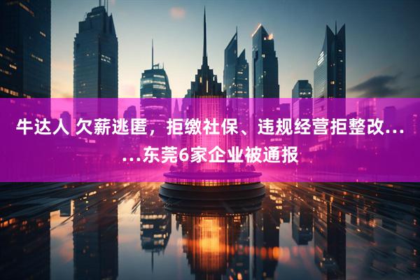 牛达人 欠薪逃匿，拒缴社保、违规经营拒整改……东莞6家企业被通报