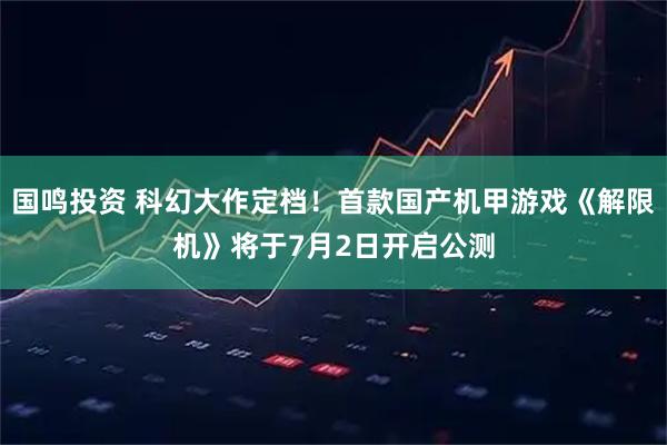 国鸣投资 科幻大作定档！首款国产机甲游戏《解限机》将于7月2日开启公测