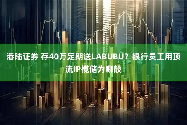 港陆证券 存40万定期送LABUBU？银行员工用顶流IP揽储为哪般