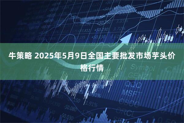 牛策略 2025年5月9日全国主要批发市场芋头价格行情