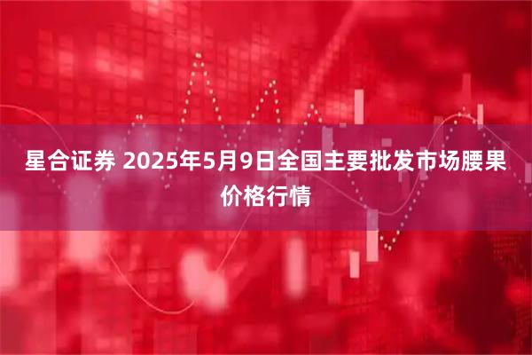 星合证券 2025年5月9日全国主要批发市场腰果价格行情