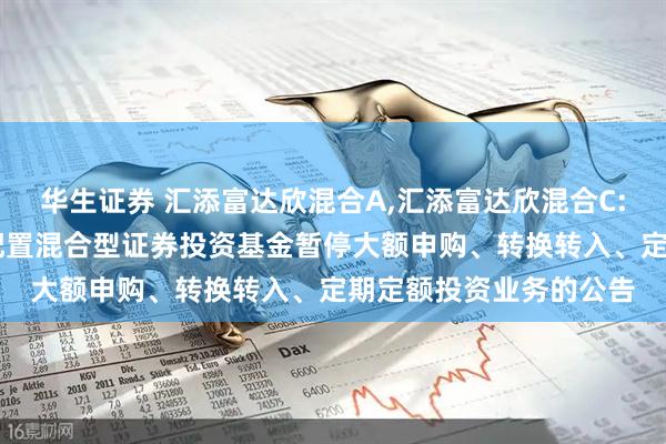 华生证券 汇添富达欣混合A,汇添富达欣混合C: 关于汇添富达欣灵活配置混合型证券投资基金暂停大额申购、转换转入、定期定额投资业务的公告