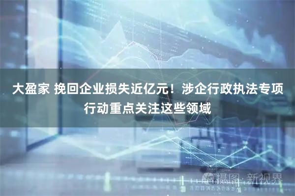 大盈家 挽回企业损失近亿元！涉企行政执法专项行动重点关注这些领域