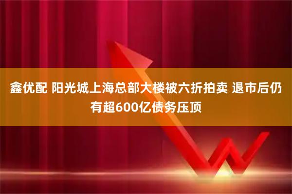 鑫优配 阳光城上海总部大楼被六折拍卖 退市后仍有超600亿债务压顶