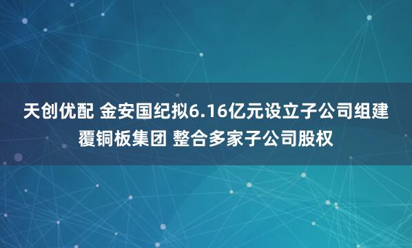 天创优配 金安国纪拟6.16亿元设立子公司组建覆铜板集团 整合多家子公司股权