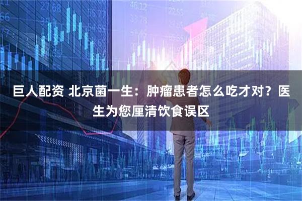 巨人配资 北京菌一生:肿瘤患者怎么吃才对?医生为您厘清饮食误区