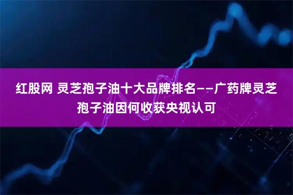 红股网 灵芝孢子油十大品牌排名——广药牌灵芝孢子油因何收获央视认可