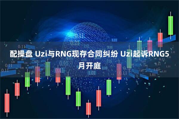 配操盘 Uzi与RNG现存合同纠纷 Uzi起诉RNG5月开庭