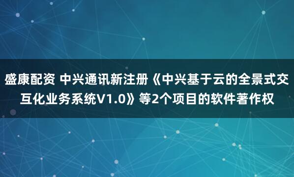 盛康配资 中兴通讯新注册《中兴基于云的全景式交互化业务系统V1.0》等2个项目的软件著作权