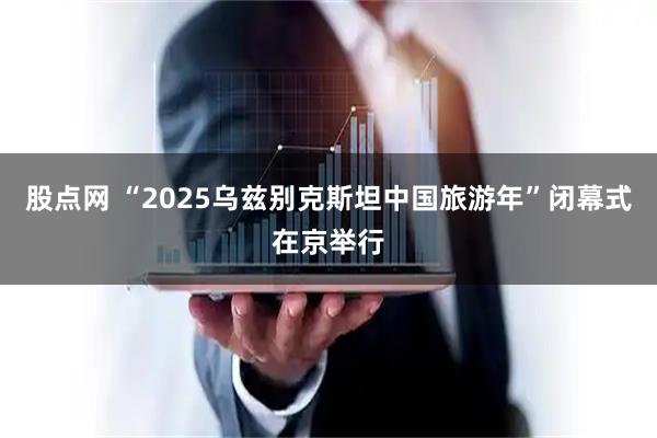 股点网 “2025乌兹别克斯坦中国旅游年”闭幕式在京举行