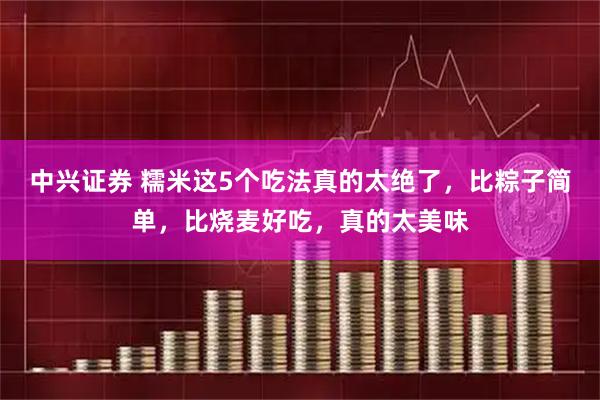 中兴证券 糯米这5个吃法真的太绝了，比粽子简单，比烧麦好吃，真的太美味