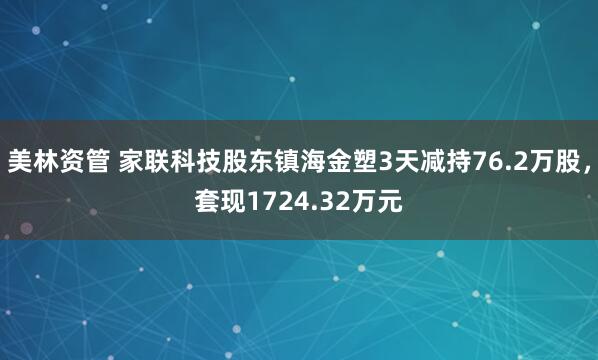 美林资管 家联科技股东镇海金塑3天减持76.2万股，套现1724.32万元