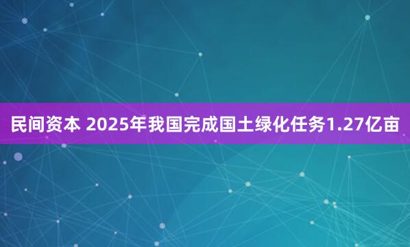 民间资本 2025年我国完成国土绿化任务1.27亿亩