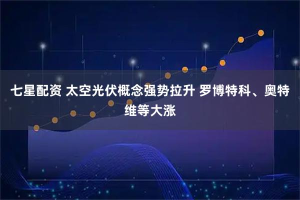七星配资 太空光伏概念强势拉升 罗博特科、奥特维等大涨