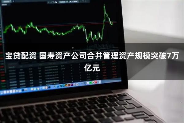 宝贷配资 国寿资产公司合并管理资产规模突破7万亿元