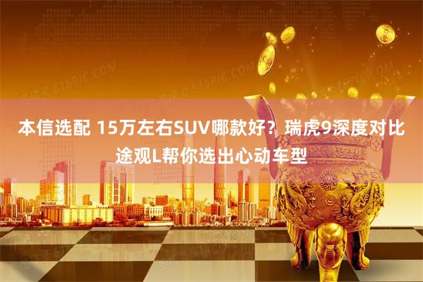 本信选配 15万左右SUV哪款好？瑞虎9深度对比途观L帮你选出心动车型