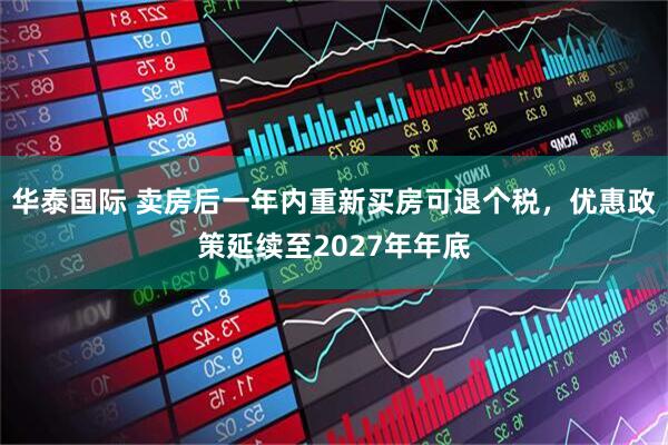 华泰国际 卖房后一年内重新买房可退个税，优惠政策延续至2027年年底