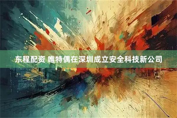 东程配资 唯特偶在深圳成立安全科技新公司