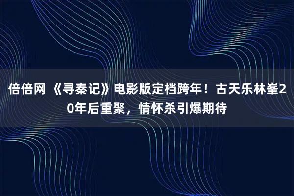 倍倍网 《寻秦记》电影版定档跨年！古天乐林峯20年后重聚，情怀杀引爆期待