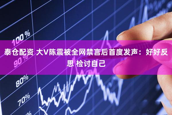 泰仓配资 大V陈震被全网禁言后首度发声：好好反思 检讨自己