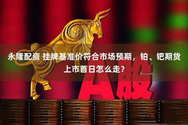 永隆配资 挂牌基准价符合市场预期，铂、钯期货上市首日怎么走？