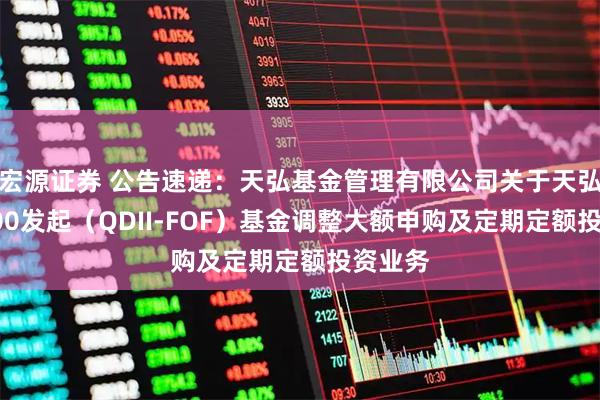 宏源证券 公告速递：天弘基金管理有限公司关于天弘标普500发起（QDII-FOF）基金调整大额申购及定期定额投资业务