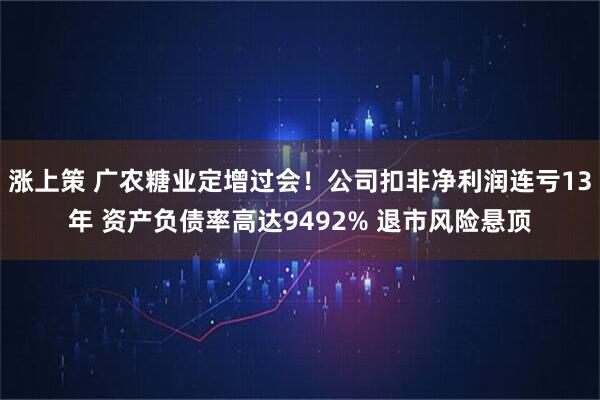 涨上策 广农糖业定增过会！公司扣非净利润连亏13年 资产负债率高达9492% 退市风险悬顶